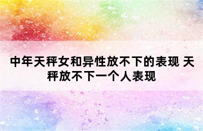 中年天秤女和异性放不下的表现 天秤放不下一个人表现